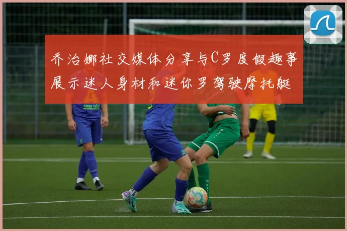 乔治娜社交媒体分享与C罗度假趣事展示迷人身材和迷你罗驾驶摩托艇的欢乐时光