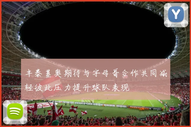 丰泰基奥期待与字母哥合作共同减轻彼此压力提升球队表现