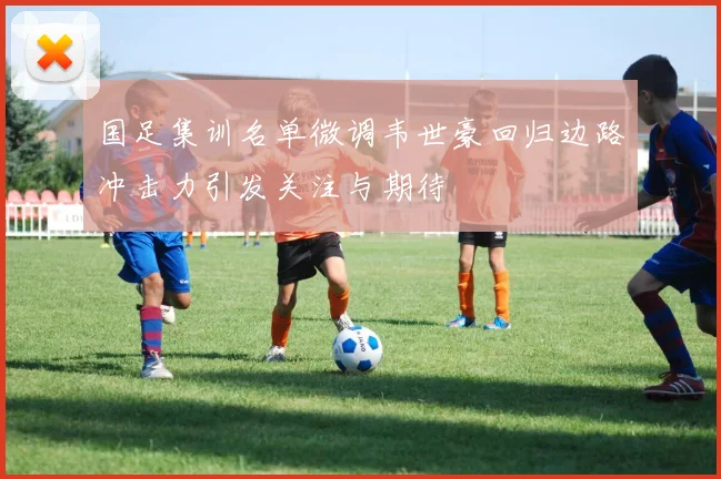 国足集训名单微调韦世豪回归边路冲击力引发关注与期待