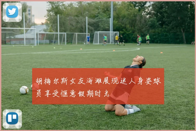 胡梅尔斯女友海滩展现迷人身姿球员享受惬意假期时光
