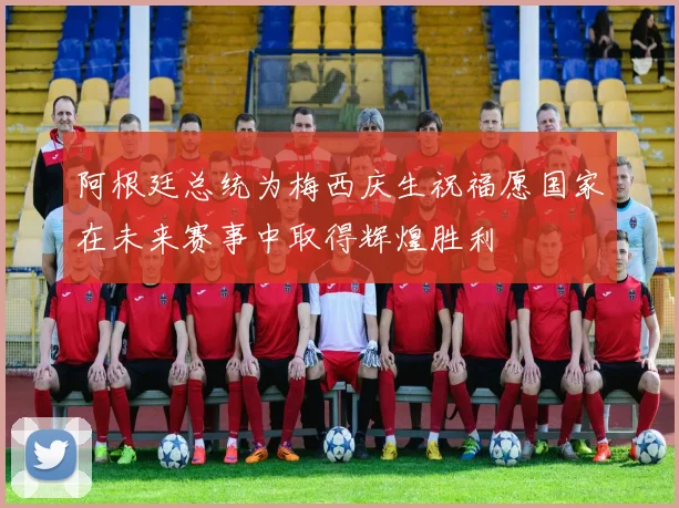 阿根廷总统为梅西庆生祝福愿国家在未来赛事中取得辉煌胜利