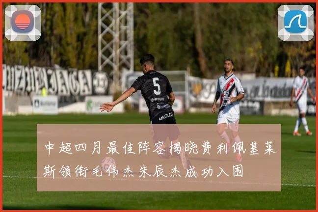 中超四月最佳阵容揭晓费利佩基莱斯领衔毛伟杰朱辰杰成功入围
