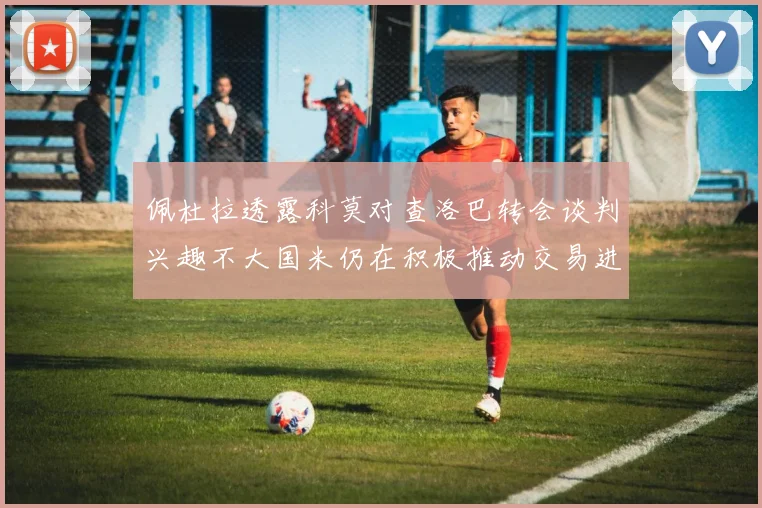 佩杜拉透露科莫对查洛巴转会谈判兴趣不大国米仍在积极推动交易进程
