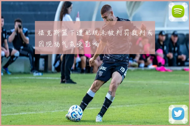 福克斯篮下遭犯规未被判罚裁判或因现场气氛受影响