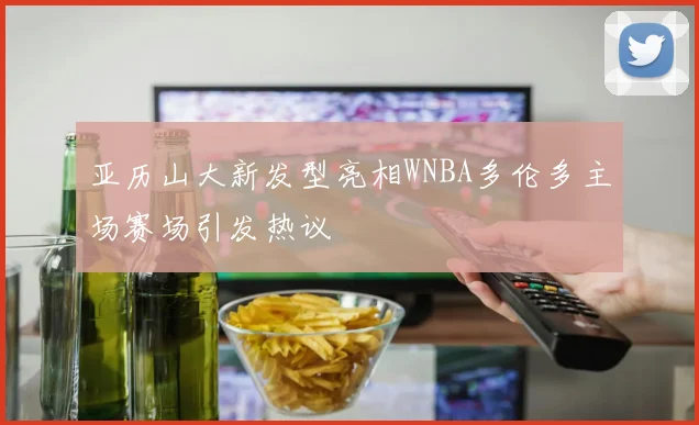 亚历山大新发型亮相WNBA多伦多主场赛场引发热议