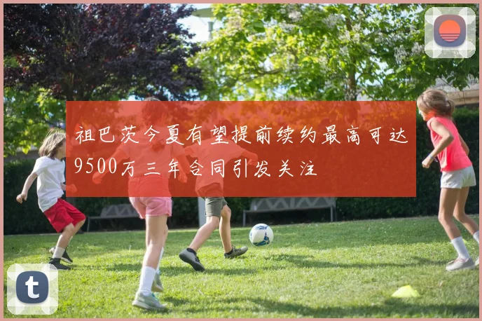 祖巴茨今夏有望提前续约最高可达9500万三年合同引发关注