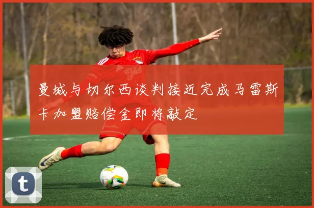 曼城与切尔西谈判接近完成马雷斯卡加盟赔偿金即将敲定