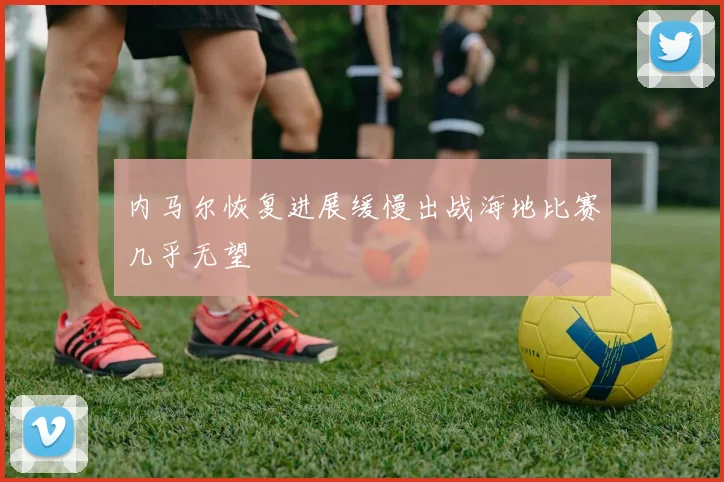 内马尔恢复进展缓慢出战海地比赛几乎无望