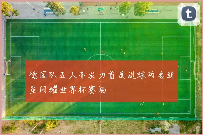 德国队五人齐发力首度进球两名新星闪耀世界杯赛场
