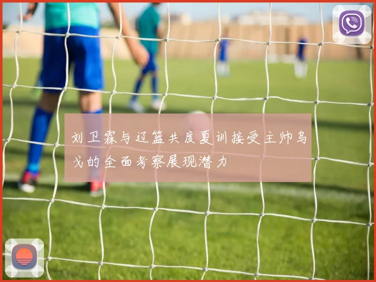 刘卫霖与辽篮共度夏训接受主帅乌戈的全面考察展现潜力