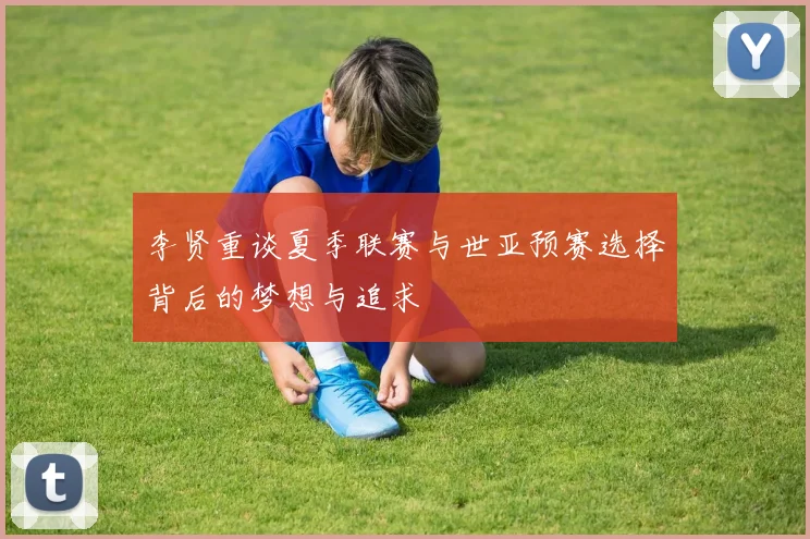 李贤重谈夏季联赛与世亚预赛选择背后的梦想与追求
