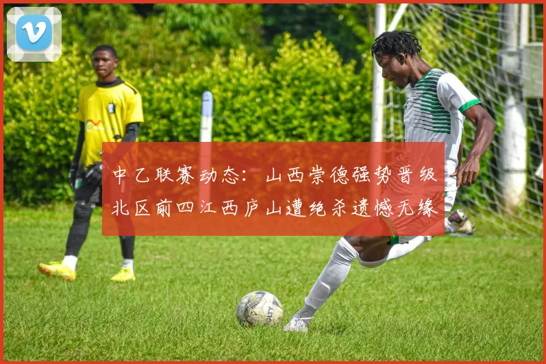 中乙联赛动态：山西崇德强势晋级北区前四江西庐山遭绝杀遗憾无缘南区前四