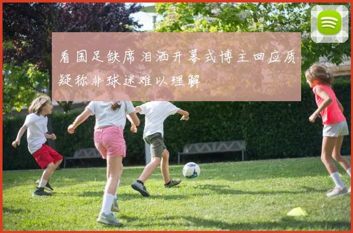 看国足缺席泪洒开幕式博主回应质疑称非球迷难以理解