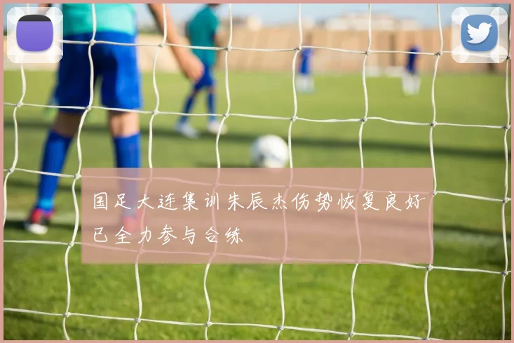 国足大连集训朱辰杰伤势恢复良好已全力参与合练
