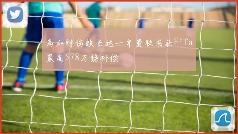 乌加特伤缺长达一年曼联或获Fifa最高578万镑补偿