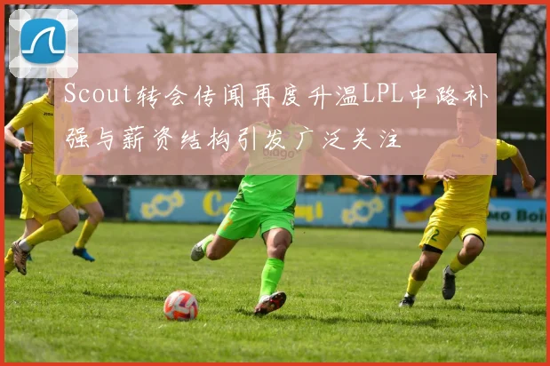 Scout转会传闻再度升温LPL中路补强与薪资结构引发广泛关注